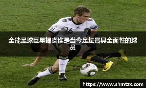 全能足球巨星揭晓谁是当今足坛最具全面性的球员